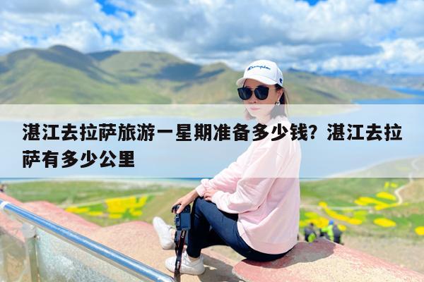 湛江去拉萨旅游一星期准备多少钱?湛江去拉萨有多少公里