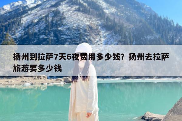 扬州到拉萨7天6夜费用多少钱?扬州去拉萨旅游要多少钱