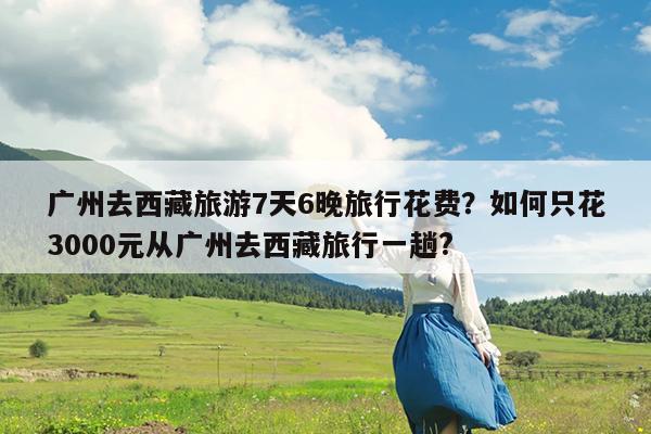 广州去西藏旅游7天6晚旅行花费?如何只花3000元从广州去西藏旅行一趟?