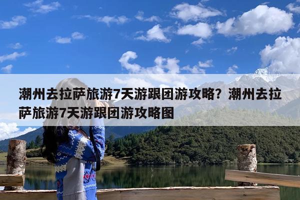潮州去拉萨旅游7天游跟团游攻略?潮州去拉萨旅游7天游跟团游攻略图