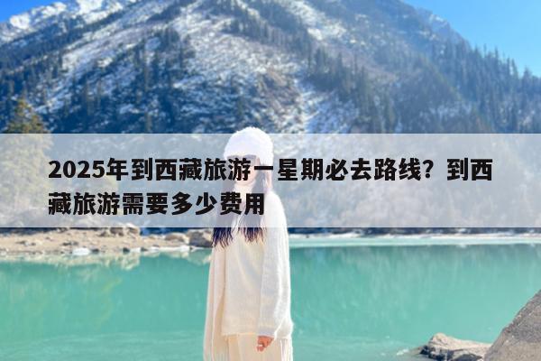 2025年到西藏旅游一星期必去路线?到西藏旅游需要多少费用