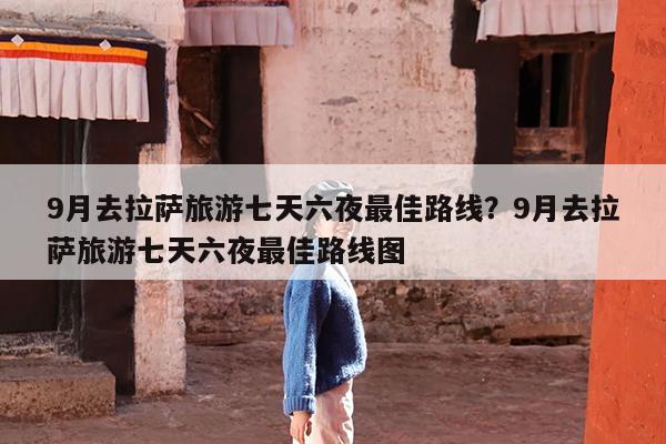 9月去拉萨旅游七天六夜最佳路线?9月去拉萨旅游七天六夜最佳路线图
