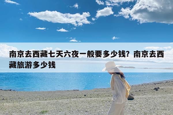 南京去西藏七天六夜一般要多少钱?南京去西藏旅游多少钱
