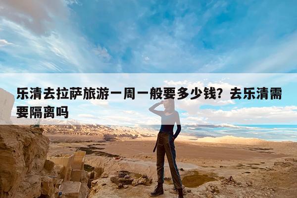 乐清去拉萨旅游一周一般要多少钱?去乐清需要隔离吗