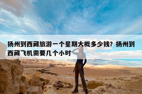 扬州到西藏旅游一个星期大概多少钱?扬州到西藏飞机需要几个小时