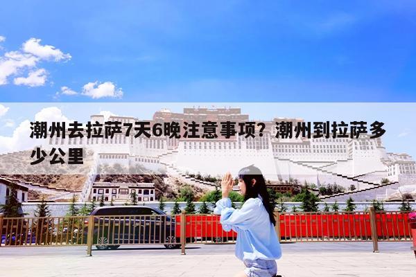 潮州去拉萨7天6晚注意事项?潮州到拉萨多少公里