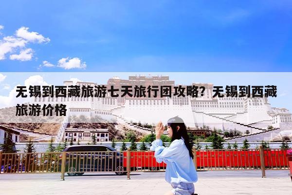 无锡到西藏旅游七天旅行团攻略?无锡到西藏旅游价格