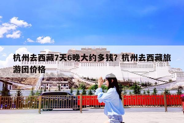 杭州去西藏7天6晚大约多钱?杭州去西藏旅游团价格