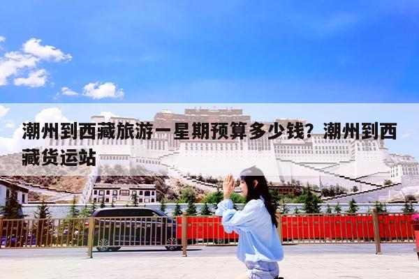 潮州到西藏旅游一星期预算多少钱?潮州到西藏货运站