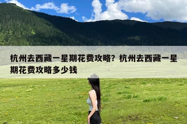 杭州去西藏一星期花费攻略?杭州去西藏一星期花费攻略多少钱