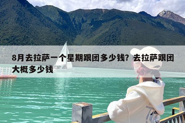 8月去拉萨一个星期跟团多少钱?去拉萨跟团大概多少钱