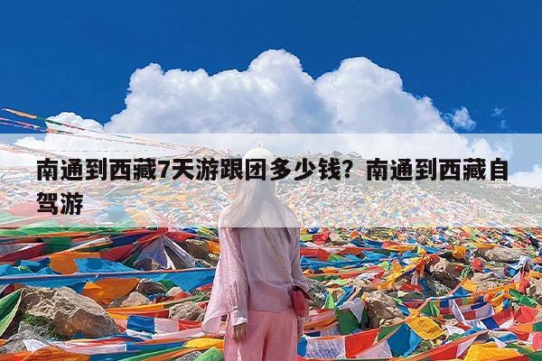 南通到西藏7天游跟团多少钱?南通到西藏自驾游