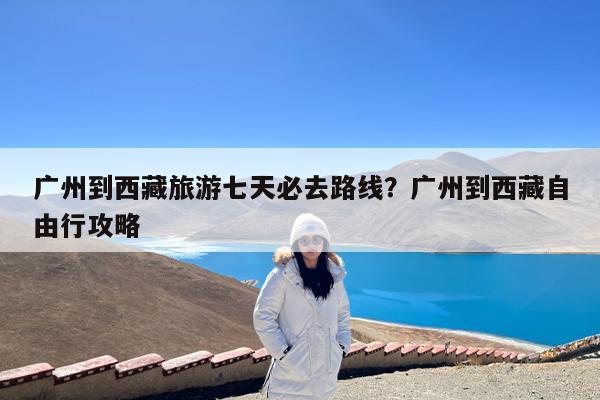 广州到西藏旅游七天必去路线?广州到西藏自由行攻略