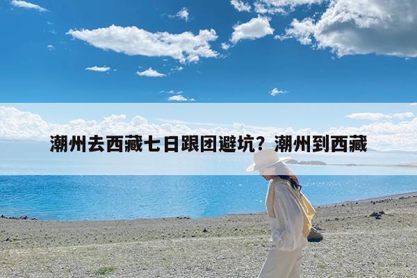 潮州去西藏七日跟团避坑?潮州到西藏