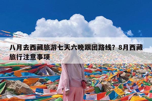 八月去西藏旅游七天六晚跟团路线?8月西藏旅行注意事项