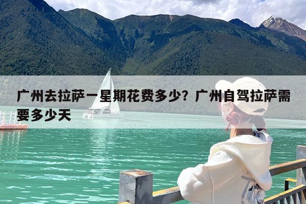 广州去拉萨一星期花费多少?广州自驾拉萨需要多少天