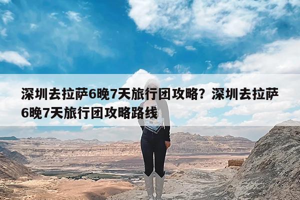 深圳去拉萨6晚7天旅行团攻略?深圳去拉萨6晚7天旅行团攻略路线