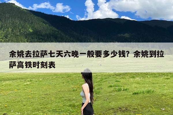 余姚去拉萨七天六晚一般要多少钱?余姚到拉萨高铁时刻表