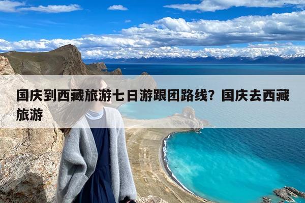 国庆到西藏旅游七日游跟团路线?国庆去西藏旅游