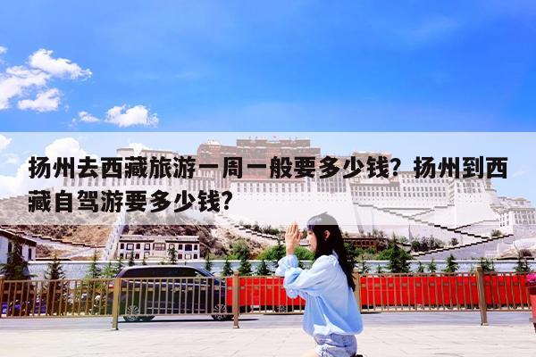 扬州去西藏旅游一周一般要多少钱?扬州到西藏自驾游要多少钱?