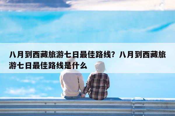 八月到西藏旅游七日最佳路线?八月到西藏旅游七日最佳路线是什么