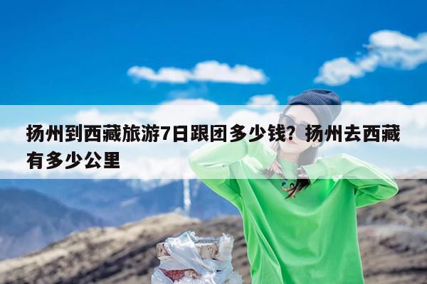扬州到西藏旅游7日跟团多少钱?扬州去西藏有多少公里