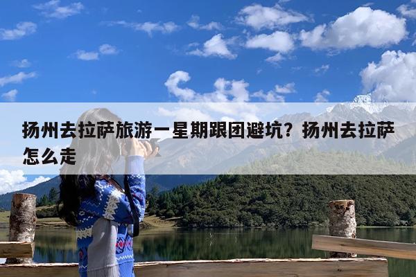 扬州去拉萨旅游一星期跟团避坑?扬州去拉萨怎么走