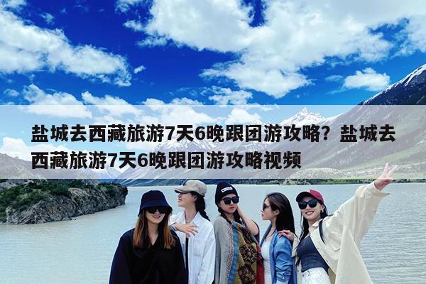 盐城去西藏旅游7天6晚跟团游攻略?盐城去西藏旅游7天6晚跟团游攻略视频