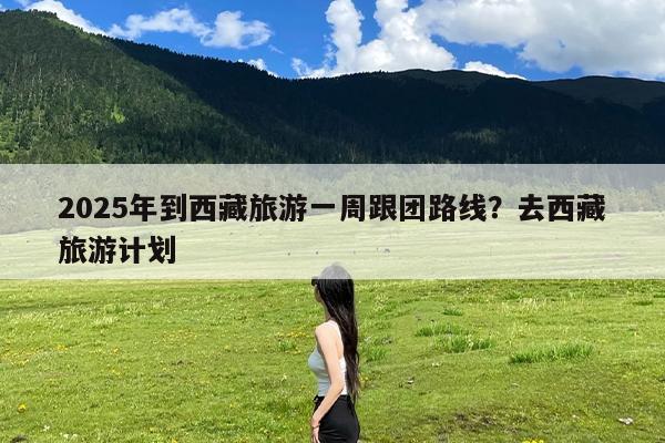 2025年到西藏旅游一周跟团路线?去西藏旅游计划