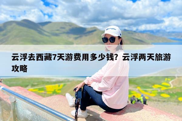 云浮去西藏7天游费用多少钱?云浮两天旅游攻略
