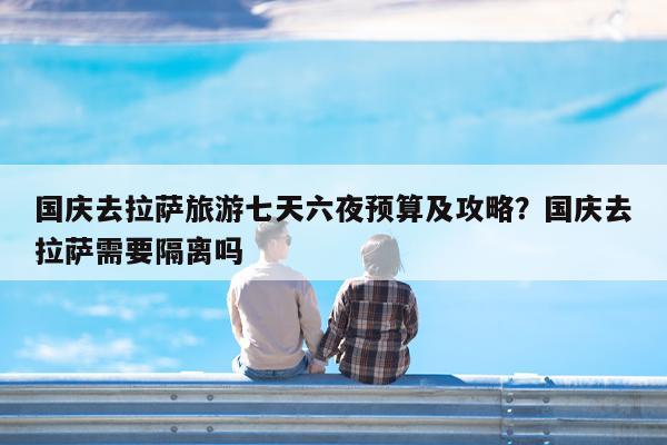 国庆去拉萨旅游七天六夜预算及攻略?国庆去拉萨需要隔离吗