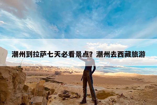 潮州到拉萨七天必看景点?潮州去西藏旅游