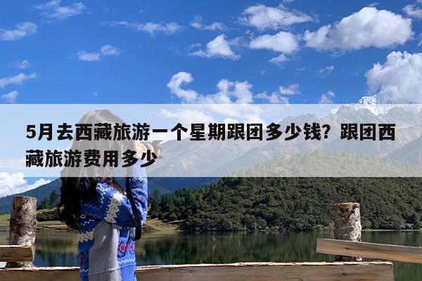 5月去西藏旅游一个星期跟团多少钱?跟团西藏旅游费用多少