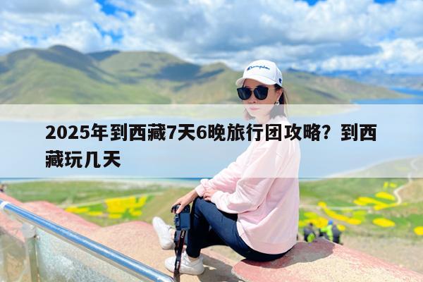 2025年到西藏7天6晚旅行团攻略?到西藏玩几天