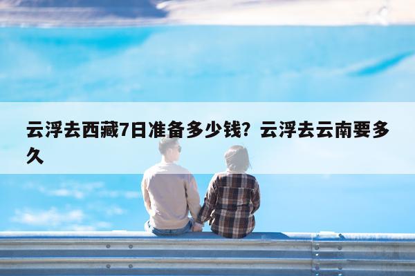 云浮去西藏7日准备多少钱?云浮去云南要多久