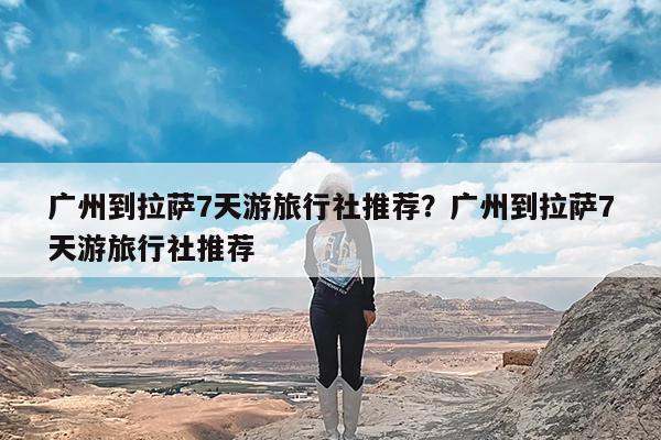 广州到拉萨7天游旅行社推荐?广州到拉萨7天游旅行社推荐
