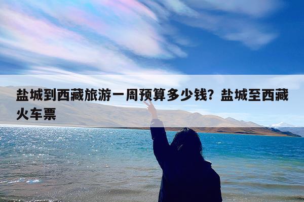 盐城到西藏旅游一周预算多少钱?盐城至西藏火车票