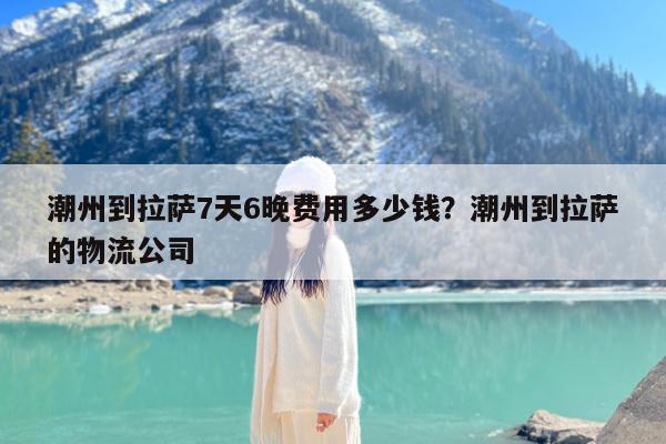 潮州到拉萨7天6晚费用多少钱?潮州到拉萨的物流公司