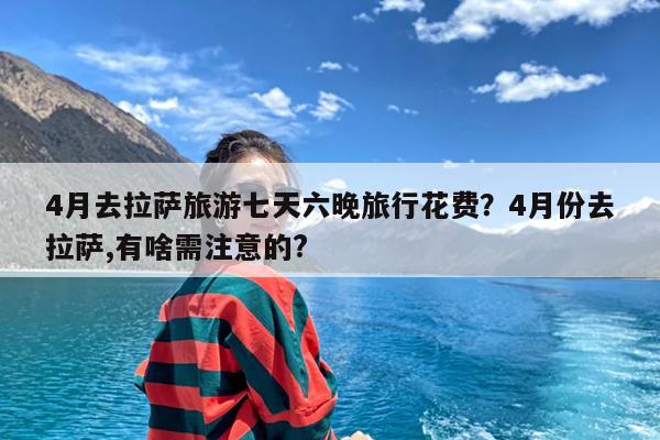 4月去拉萨旅游七天六晚旅行花费?4月份去拉萨,有啥需注意的?