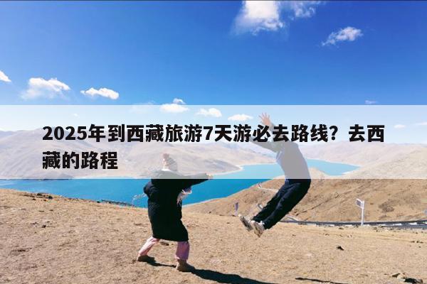 2025年到西藏旅游7天游必去路线?去西藏的路程