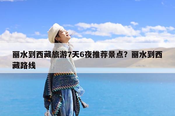 丽水到西藏旅游7天6夜推荐景点?丽水到西藏路线