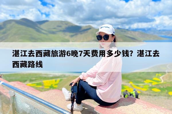 湛江去西藏旅游6晚7天费用多少钱?湛江去西藏路线