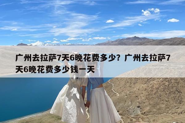 广州去拉萨7天6晚花费多少?广州去拉萨7天6晚花费多少钱一天