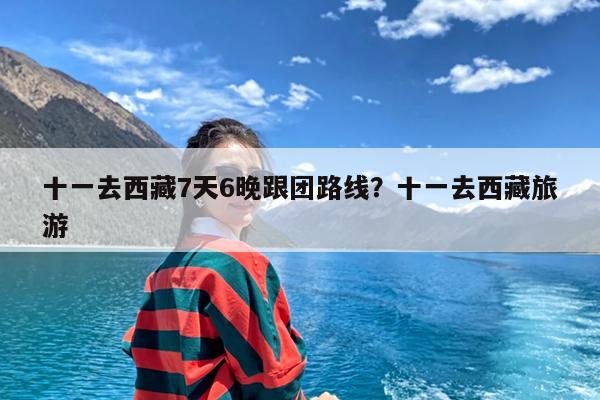 十一去西藏7天6晚跟团路线?十一去西藏旅游