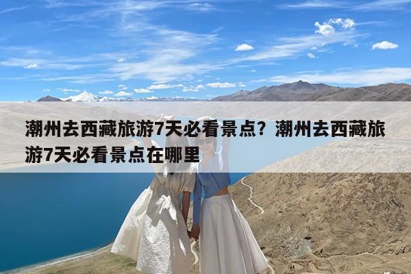 潮州去西藏旅游7天必看景点?潮州去西藏旅游7天必看景点在哪里