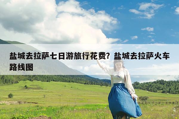 盐城去拉萨七日游旅行花费?盐城去拉萨火车路线图