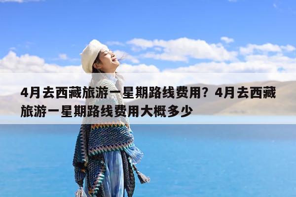4月去西藏旅游一星期路线费用?4月去西藏旅游一星期路线费用大概多少