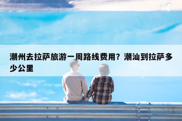 潮州去拉萨旅游一周路线费用?潮汕到拉萨多少公里