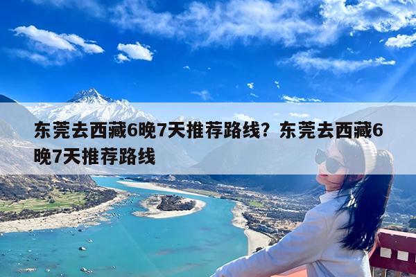 东莞去西藏6晚7天推荐路线?东莞去西藏6晚7天推荐路线