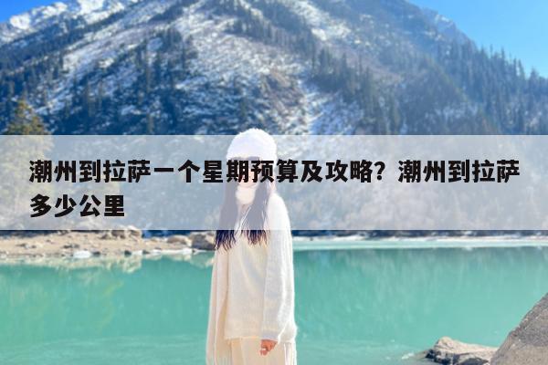 潮州到拉萨一个星期预算及攻略?潮州到拉萨多少公里